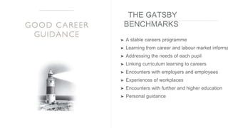 THE GATSBY
BENCHMARKS
➤ A stable careers programme
➤ Learning from career and labour market informa
➤ Addressing the needs of each pupil
➤ Linking curriculum learning to careers
➤ Encounters with employers and employees
➤ Experiences of workplaces
➤ Encounters with further and higher education
➤ Personal guidance
 