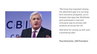 “We know how important closing
the attainment gap is to our long-
term economic prosperity, so it’s
fantastic that apps like Workfinder
give businesses a new and
innovative way to connect with
students all across the UK
Well done for coming up with such
a pioneering idea”.
Paul Drechsler, CBI President
 