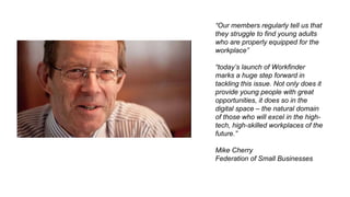 “Our members regularly tell us that
they struggle to find young adults
who are properly equipped for the
workplace”
“today’s launch of Workfinder
marks a huge step forward in
tackling this issue. Not only does it
provide young people with great
opportunities, it does so in the
digital space – the natural domain
of those who will excel in the high-
tech, high-skilled workplaces of the
future.”
Mike Cherry
Federation of Small Businesses
 