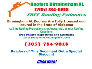 Birmingham AL Roofers Are Fully Licensed and
       Insured in the State of Alabama
 Call the Roofing Professionals to Answer ALL of Your Roofing
                           Questions
        Free On Site Inspections and Estimates
           Call us Today For A No Obligation Quote


             (205) 784-9018
  Readers of This Document Get a Special
                 Discount

                       Click Here!
 