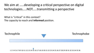 We aim at .....developing a critical perspective on digital technologies…..NOT.....transmitting a perspective What is “critical” in this context? The capacity to reach and informed position. 
Technophile 
Technophobe 
1 2 3 4 5 6 7 8 9 10 11 12 13 14 15 16 17 18 19 20 21 22 23 24 25 26 27 28 29 30 31 32 33 34 35 36 
 