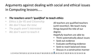 Arguments against dealing with social and ethical issues in Computing lessons….. 
•The teachers aren’t ‘qualified’ to teach ethics 
•Ethics is for RS and Citizenship 
•We don’t have the time 
•The pupils aren’t interested 
•We don’t want to teach it 
All teachers are qualified teachers (until recently!). We teach many things beyond the title of our degree. Hopefully teachers are able to: 
•Think systematically about issues 
•Seek out evidence 
•Evaluate conflicting evidence 
•Seek to reach balanced views 
•Discuss in a constructive manner 
1 2 3 4 5 6 7 8 9 10 11 12 13 14 15 16 17 18 19 20 21 22 23 24 25 26 27 28 29 30 31 32 33 34 35 36  