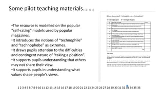 Some pilot teaching materials…….. 
•The resource is modelled on the popular “self-rating” models used by popular magazines. 
•It introduces the notions of “technophile” and “technophobe” as extremes. 
•It draws pupils attention to the difficulties and contingent nature of “taking a position”. 
•It supports pupils understanding that others may not share their view. 
•It supports pupils in understanding what values shape people’s views. 
1 2 3 4 5 6 7 8 9 10 11 12 13 14 15 16 17 18 19 20 21 22 23 24 25 26 27 28 29 30 31 32 33 34 35 36  