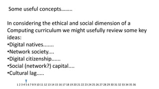 Some useful concepts…….. In considering the ethical and social dimension of a Computing curriculum we might usefully review some key ideas: 
•Digital natives....... 
•Network society.... 
•Digital citizenship...... 
•Social (network?) capital.... 
•Cultural lag..... 
1 2 3 4 5 6 7 8 9 10 11 12 13 14 15 16 17 18 19 20 21 22 23 24 25 26 27 28 29 30 31 32 33 34 35 36  