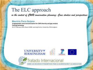 The ELC approach
in the context of CWR conservation planning: Case studies and perspectives
Mauricio Parra Quijano
Ecogeographic land characterization for CWR diversity and gap analysis
Training workshop
26–27 February 2014, Room UG08, Learning Centre, University of Birmingham

 