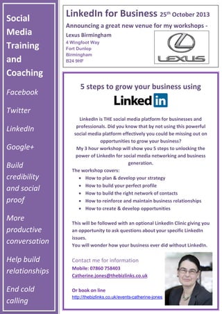 Social
Media
Training
and
Coaching
Facebook
Twitter
LinkedIn
Google+
Build
credibility
and social
proof
More
productive
conversation
Help build
relationships
End cold
calling
LinkedIn for Business 25th
October 2013
Announcing a great new venue for my workshops -
Lexus Birmingham
4 Wingfoot Way
Fort Dunlop
Birmingham
B24 9HF
5 steps to grow your business using
LinkedIn is THE social media platform for businesses and
professionals. Did you know that by not using this powerful
social media platform effectively you could be missing out on
opportunities to grow your business?
My 3 hour workshop will show you 5 steps to unlocking the
power of LinkedIn for social media networking and business
generation.
The workshop covers:
 How to plan & develop your strategy
 How to build your perfect profile
 How to build the right network of contacts
 How to reinforce and maintain business relationships
 How to create & develop opportunities
This will be followed with an optional LinkedIn Clinic giving you
an opportunity to ask questions about your specific LinkedIn
issues.
You will wonder how your business ever did without LinkedIn.
Contact me for information
Mobile: 07860 758403
Catherine.jones@thebizlinks.co.uk
Or book on line
http://thebizlinks.co.uk/events-catherine-jones
 