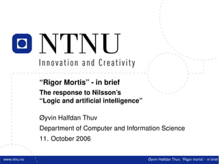 “Rigor Mortis” - in brief
The response to Nilsson’s
“Logic and artiﬁcial intelligence”
Øyvin Halfdan Thuv
Department of Computer and Information Science
11. October 2006
www.ntnu.no Øyvin Halfdan Thuv, “Rigor mortis” - in brief
 