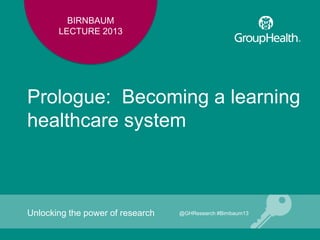 BIRNBAUM
LECTURE 2013
Prologue: Becoming a learning
healthcare system
Unlocking the power of research @GHResearch #Birnbaum13
 