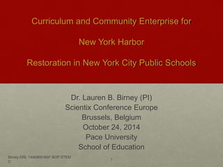 Curriculum and Community Enterprise for 
New York Harbor 
Restoration in New York City Public Schools 
Dr. Lauren B. Birney (PI) 
Scientix Conference Europe 
Brussels, Belgium 
October 24, 2014 
Pace University 
School of Education 
Birney DRL 1440869 NSF BOP STEM 
C 
1 
 