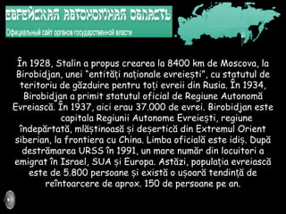 În 1928, Stalin a propus crearea la 8400 km de Moscova, la
Birobidjan, unei “entită i na ionale evreie tiț ț ș ”, cu statutul de
teritoriu de găzduire pentru to i evreii dinț Rusia. În 1934,
Birobidjan a primit statutul oficial de Regiune Autonomă
Evreiască. În 1937, aici erau 37.000 de evrei. Birobidjan este
capitala Regiunii Autonome Evreie tiș , regiune
îndepărtată, mlă tinoasă iș ș de erticăș din Extremul Orient
siberian, la frontiera cu China. Limba oficială este idiș. După
destrămarea URSS în 1991, un mare număr din locuitori a
emigrat în Israel, SUA iș Europa. Astăzi, popula ia evreiascăț
este de 5.800 persoane i există o u oară tendin ă deș ș ț
reîntoarcere de aprox. 150 de persoane pe an.
 