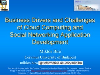 Business Drivers and Challenges
    of Cloud Computing and
 Social Networking Application
          Development
                                        Miklós Biró
                 Corvinus University of Budapest
               miklos.biro
This work is licensed under the Creative Commons Attribution-Share Alike 3.0 Unported License. To view
  a copy of this license, visit http://creativecommons.org/licenses/by-sa/3.0/ or send a letter to Creative
            Commons, 171 Second Street, Suite 300, San Francisco, California, 94105, USA.
 