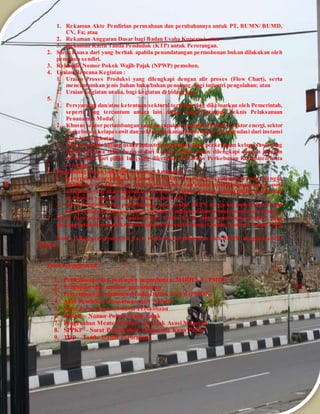 1. Rekaman Akte Pendirian perusahaan dan perubahannya untuk PT, BUMN/ BUMD, 
CV, Fa; atau 
2. Rekaman Anggaran Dasar bagi Badan Usaha Koperasi; atau 
3. Rekaman Kartu Tanda Penduduk (KTP) untuk Perorangan. 
2. Surat Kuasa dari yang berhak apabila penandatangan permohonan bukan dilakukan oleh 
pemohon sendiri. 
3. Rekaman Nomor Pokok Wajib Pajak (NPWP) pemohon. 
4. Uraian Rencana Kegiatan : 
1. Uraian Proses Produksi yang dilengkapi dengan alir proses (Flow Chart), serta 
mencantumkan jenis bahan baku/bahan penolong, bagi industri pengolahan; atau 
2. Uraian kegiatan usaha, bagi kegiatan di bidang jasa. 
5. 
1. Persyaratan dan/atau ketentuan sektoral tertentu yang dikeluarkan oleh Pemerintah, 
seperti yang tercantum antara lain dalam Buku Petunjuk Teknis Pelaksanaan 
Penanaman Modal. 
2. Khusus sektor pertambangan yang merupakan ke giatan ekstraksi, sektor energi, sektor 
perkebunan kelapa sawit dan sektor perikanan harus dapat rekomendasi dari instansi 
yang bersangkutan. 
3. Khusus untuk bidang usaha industri pengolahan hasil perkebunan kelapa sawit yang 
bahan bakunya tidak berasal dari kebun sendiri, harus dilengkapi dengan jaminan 
bahan baku dari pihak lain yang diketahui oleh Dinas Perkebunan Kabupaten/Kota 
setempat. 
6. Bagi bidang usaha yang dipersyaratkan kemitraan : 
1. Kesepakatan/perjanjian kerjasama tertulis mengenai kesepakatan bermitra dengan 
Usaha Kecil, yang antara lain memuat nama dan alamat masing-masing pihak, pola 
kemitraan yang akan digunakan, hak dan kewajiban masing-masing pihak, dan bentuk 
pembinaan yang diberikan kepada usaha kecil. 
2. Akta Pendirian atau perubahannya atau risalah RUPS mengenai penyertaan Usaha 
Kecil sebagai pemegang saham, apabila kemitraan dalam bentuk penyertaan saham. 
7. Surat Pernyataan di atas materai dari Usaha Kecil yang menerangkan bahwa yang 
bersangkutan memenuhi kriteria usaha kecil sesuai Undang-Undang Nomor 9 Tahun 1995. 
Note : Untuk persyaratan No. 5 a, b, c akan di koordinasikan oleh BKPM dengan instansi 
terkait 
Proses pengurusan: 
1. Pemeriksaan dan persiapan permohonan MODEL I / PMDN 
2. Pengajuan dan monitor permohonan 
3. Persetujuan Penanaman Modal Dalam Negeri (PMDN) 
4. Akta Pendirian Perusahaan dari Notaris 
5. Surat Keterangan Domisili Perusahaan 
6. NPWP – Nomor Pokok Wajib Pajak 
7. Pengesahan Menteri Hukum dan Hak Asasi Manusia 
8. SPPKP – Surat Pengukuhan Pengusaha Kena Pajak 
9. TDP – Tanda Daftar Perusahaan 
 