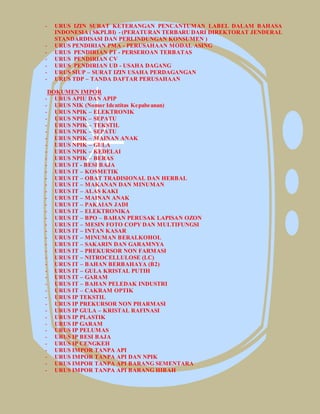 - URUS IZIN SURAT KETERANGAN PENCANTUMAN LABEL DALAM BAHASA 
INDONESIA ( SKPLBI) - (PERATURAN TERBARU DARI DIREKTORAT JENDERAL 
STANDARDISASI DAN PERLINDUNGAN KONSUMEN ) 
- URUS PENDIRIAN PMA - PERUSAHAAN MODAL ASING 
- URUS PENDIRIAN PT - PERSEROAN TERBATAS 
- URUS PENDIRIAN CV 
- URUS PENDIRIAN UD - USAHA DAGANG 
- URUS SIUP – SURAT IZIN USAHA PERDAGANGAN 
- URUS TDP – TANDA DAFTAR PERUSAHAAN 
DOKUMEN IMPOR 
- URUS APIU DAN APIP 
- URUS NIK (Nomor Identitas Kepabeanan) 
- URUS NPIK – ELEKTRONIK 
- URUS NPIK – SEPATU 
- URUS NPIK – TEKSTIL 
- URUS NPIK – SEPATU 
- URUS NPIK – MAINAN ANAK 
- URUS NPIK – GULA 
- URUS NPIK – KEDELAI 
- URUS NPIK – BERAS 
- URUS IT - BESI BAJA 
- URUS IT – KOSMETIK 
- URUS IT – OBAT TRADISIONAL DAN HERBAL 
- URUS IT – MAKANAN DAN MINUMAN 
- URUS IT – ALAS KAKI 
- URUS IT – MAINAN ANAK 
- URUS IT – PAKAIAN JADI 
- URUS IT – ELEKTRONIKA 
- URUS IT – BPO – BAHAN PERUSAK LAPISAN OZON 
- URUS IT – MESIN FOTO COPY DAN MULTIFUNGSI 
- URUS IT – INTAN KASAR 
- URUS IT – MINUMAN BERALKOHOL 
- URUS IT – SAKARIN DAN GARAMNYA 
- URUS IT – PREKURSOR NON FARMASI 
- URUS IT – NITROCELLULOSE (LC) 
- URUS IT – BAHAN BERBAHAYA (B2) 
- URUS IT – GULA KRISTAL PUTIH 
- URUS IT – GARAM 
- URUS IT – BAHAN PELEDAK INDUSTRI 
- URUS IT – CAKRAM OPTIK 
- URUS IP TEKSTIL 
- URUS IP PREKURSOR NON PHARMASI 
- URUS IP GULA – KRISTAL RAFINASI 
- URUS IP PLASTIK 
- URUS IP GARAM 
- URUS IP PELUMAS 
- URUS IP BESI BAJA 
- URUS IP CENGKEH 
- URUS IMPOR TANPA API 
- URUS IMPOR TANPA API DAN NPIK 
- URUS IMPOR TANPA API BARANG SEMENTARA 
- URUS IMPOR TANPA API BARANG HIBAH 
 