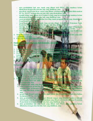 o akta pemindahan hak atas tanah yang dibuat oleh PPAT, yang tanahnya belum 
dibukukan dengan disertai alas hak yang dialihkan, atau 
o akta ikrar wakaf/surat ikrar wakaf yang dibuat sebelum atau sejak mulai dilaksanakan 
PP No. 28/1977 dengan disertai alas hak yang diwakafkan, atau 
o risalah lelang yang dibuat oleh Pejabat Lelang yang berwenang, yang tanahnya belum 
dibukukan dengan disertai alas hak yang dialihkan, atau 
o surat penunjukan atau pembelian kaveling tanah pengganti tanah yang diambil oleh 
Pemerintah Daerah, atau 
o Surat keterangan riwayat tanah yang pernah dibuat oleh Kantor Pelayanan Pajak 
Bumi dan Bangunan dengan disertai alas hak yang dialihkan, atau 
o lain-lain bentuk alat pembuktian tertulis dengan nama apapun juga sebagaimana 
dimaksud dalam Pasal II, VI dan VII Ketentuan-ketentuan Konversi UUPA. 
o Surat-surat bukti kepemilikan lainnya yang terbit dan berlaku sebelum berlakunya 
UUPA 
4. Surat Pernyataan Tdk Dalam Sengketa diketahui Kades/Lurah dan 2 Saksi dari tetua adat 
/ penduduk setempat. 
5. Foto copy SPPT PBB tahun berjalan. 
 Pendaftaran Tanah Pertama Kali Konversi - Sporadik 
Dasar Hukum: 
1. Undang-Undang No. 5 Tahun 1960 tentang Peraturan Pokok-Pokok Agraria (UUPA). 
2. Peraturan Pemerintah No. 24 Tahun 1997 tentang Pendaftaran Tanah. 
3. Peraturan Menteri Negara Agraria/ Kepala Badan Pertanahan Nasional No. 3 Tahun 1997 
tentang Ketentuan Pelaksanaan Peraturan Pemerintah No. 24 Tahun 1997. 
4. Peraturan Pemerintah No. 46 Tahun 2002 Tentang Tarif Atas Jenis Penerimaan Negara 
Bukan Pajak yang Berlaku Pada Badan Pertanahan Nasional. 
5. Surat Edaran Kepala Badan Pertanahan Nasional No.600-1900 Tanggal 31 Juli 2003. 
Persyaratan: 
1. Surat Permohonan dan Surat kuasa, jika permohonannya dikuasakan 
2. Identitas diri para pemilik tanah / pemohon (dilegalisir oleh Pejabat yang berwenang) dan 
atau kuasanya (untuk Perorangan: fotocopy KTP dan KK yang masih berlaku atau untuk 
Badan Hukum: fotocopy Akta Pendirian Perseroan dan Perubahan-perubahannya, serta 
dilegalisir oleh Pejabat yang berwenang) 
3. Bukti tertulis yang membuktikan adanya hak yang bersangkutan, yaitu: 
1. surat tanda bukti hak milik yang diterbitkan berdasarkan Peraturan Swapraja yang 
bersangkutan, atau 
2. sertipikat hak milik yang diterbitkan berdasarkan PMA No. 9/1959, atau 
3. surat keputusan pemberian hak milik dari Pejabat yang berwenang, baik sebelum 
ataupun sejak berlakunya UUPA, yang tidak disertai kewajiban untuk mendaftarkan 
hak yang diberikan, tetapi telah dipenuhi semua kewajiban yang disebut didalamnya, 
atau 
4. petuk Pajak Bumi/Landrente, girik, pipil, kikitir dan Verponding Indonesia sebelum 
berlakunya PP No. 10/1961, atau 
5. akta pemindahan hak yang dibuat dibawah tangan yang dibubuhi tanda kesaksian 
oleh Kepala Adat/Kepala Desa/Kelurahan yang dibuat sebelum berlakunya Peraturan 
Pemerintah ini dengan disertai alas hak yang dialihkan, atau 
6. akta pemindahan hak atas tanah yang dibuat oleh PPAT, yang tanahnya belum 
dibukukan dengan disertai alas hak yang dialihkan, atau 
 