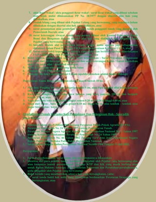 7. akta ikrar wakaf / akta pengganti ikrar wakaf / surat ikrar wakaf yang dibuat sebelum 
atau sejak mulai dilaksanakan PP No. 28/1977 dengan disertai alas hak yang 
diwakafkan, atau 
8. risalah lelang yang dibuat oleh Pejabat Lelang yang berwenang, yang tanahnya belum 
dibukukan dengan disertai alas hak yang dialihkan, atau 
9. surat penunjukan atau pembelian kaveling tanah pengganti tanah yang diambil oleh 
Pemerintah Daerah, atau 
10. surat keterangan riwayat tanah yang pernah dibuat oleh Kantor Pelayanan Pajak 
Bumi dan Bangunan dengan disertai alas hak yang dialihkan dan dilegalisir oleh 
Pejabat yang berwenang), atau 
11. lain-lain bentuk alat pembuktian tertulis dengan nama apapun juga sebagaimana 
dimaksud dalam Pasal II, VI dan VII Ketentuan-ketentuan Konversi UUPA, atau 
12. Surat-surat bukti kepemilikan lainnya yang terbit dan berlaku sebelum diberlakunya 
UUPA (dilegalisir oleh Pejabat yang berwenang), atau 
4. Bukti lainnya, apabila tidak ada surat bukti kepemilikan : Surat Prnyataan Penguasaan 
fisik lebih dari 20 thn secara terus-menerus dan surat keterangan Kades / Lurah disaksikan 
oleh 2 org tetua adat / penduduk setempat. 
5. Surat Pernyataan telah memasang tanda batas 
6. Fotocopy SPPT PBB tahun berjalan 
7. Fotocopy SK Izin Lokasi dan Sket Lokasi (apabila pemohon adalah Badan Hukum) 
Persyaratan Tanda Batas, bentuk dan ukuran luas di bawah 10 ha: 
1. Pipa besi, Panjang 100 cm dan bergaris tengah 5 cm, atau Pipa paralon diisi beton, panjang 
100 cm dan bergaris tengah 5 cm 
2. Kayu besi, bengkirai, jati, atau kayu lainnya yang kuat, panjang 100 cm dan bergaris 
tengah 7.5 cm, atau 
3. Tugu dari batu bata atau batako dilapisi semen 0.20 m X 0.20 m tinggi 0.40 m, atau 
4. Tugu dari beton , batu kali atau granit 0.10 m2 tinggi 0,5 m, atau tembok - tembok atau 
pagar besi / beton / kayu. 
 Pendaftaran Tanah Pertama Kali Pengakuan Dan Penegasan Hak - Sporadik 
Dasar Hukum: 
1. Undang-Undang No. 5 Tahun 1960 tentang Peraturan Pokok-Pokok Agraria (UUPA). 
2. Peraturan Pemerintah No. 24 Tahun 1997 tentang Pendaftaran Tanah. 
3. Peraturan Menteri Negara Agraria/ Kepala Badan Pertanahan Nasional No. 3 Tahun 1997 
tentang Ketentuan Pelaksanaan Peraturan Pemerintah No. 24 Tahun 1997. 
4. Peraturan Pemerintah No. 46 Tahun 2002 Tentang Tarif Atas Jenis Penerimaan Negara 
Bukan Pajak yang Berlaku Pada Badan Pertanahan Nasional. 
5. Surat Edaran Kepala Badan Pertanahan Nasional No.600-1900 Tanggal 31 Juli 2003. 
Persyaratan: 
1. Surat Permohonan dan Surat kuasa, jika permohonannya dikuasakan 
2. Identitas diri para pemilik tanah / pemohon (dilegalisir oleh Pejabat yang berwenang) dan 
atau kuasanya (untuk perseorangan: fotocopy KTP dan KK yang masih berlaku atau 
untuk Badan Hukum: fotocopy Akte Pendirian Perseroan dan Perubahan-perubahannya, 
serta dilegalisir oleh Pejabat yang berwenang) 
3. Bukti tertulis yang membuktikan adanya hak yang bersangkutan, yaitu: 
1. surat tanda bukti hak milik yang diterbitkan berdasarkan Peraturan Swapraja yang 
bersangkutan, atau 
 