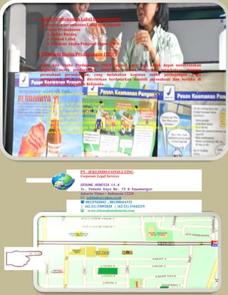  Surat Permohonan Label Bagi Importir 
Persyaratan permohonan Label bagi importir : 
1. Surat Permohonan 
2. Daftar Barang 
3. Contoh Label 
4. Fotokopi Angka Pengenal Impor (API) 
 Surat Izin Usaha Perdagangan (SIUP) 
Surat Izin Usaha Perdagangan (SIUP) adalah surat izin untuk dapat melaksanakan 
kegiatan usaha perdagangan. Setiap perusahaan, koperasi, persekutuan maupun 
perusahaan perseorangan, yang melakukan kegiatan usaha perdagangan wajib 
memperoleh SIUP yang diterbitkan berdasarkan domisili perusahaan dan berlaku di 
seluruh wilayah Republik Indonesia. 
Syarat Pengurusan SIUP - SURAT IZIN USAHA PERDAGANGAN : 
1. Foto Copy KTP Direktur Utama 
2. Foto copy Akta Pendirian Perusahaan dan SK Kehakiman. 
3. Asli Izin Domisili Perusahaan 
4. Foto Copy NPWP 
5. Pass Foto Direktur Utama 3 x 4= 3 Pcs berwarna 
6. Asli Surat Keterangan dari Gedung apabila kantor di Gedung dan apabila di Ruko 
Sewa Menyewa Kantor. 
PT . JEKLINDO CONSULTING 
Corporate Legal Services 
GEDUNG AGNESIA Lt.4 
JL. Pemuda Raya No. 73 B Rawamangun 
Jakarta Timur – Indonesia 13220 
 jeklindo@yahoo.co.id 
 08121942042 , 081288416332 
| (62-21) 33092820 | (62-21) 33442219 
www.izinusahaindonesia.com 
