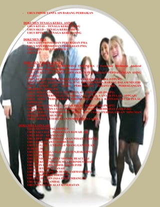 - URUS IMPOR TANPA API BARANG PERBAIKAN 
DOKUMEN TENAGA KERJA ASING 
- URUS KITAS – TENAGA KERJA ASING 
- URUS SKLD – TENAGA KERJA ASING 
- URUS RPTKA – TENAGA KERJA ASING 
DOKUMEN PMA 
- URUS IZIN PRINSIP DAN PERUBAHAN PMA 
- URUS IZIN PRINSIP DAN PERLUASAN PMA 
- URUS IZIN INDUSTRI-TDI/IUI 
- URUS IUT 
DOKUMEN PERDAGANGAN 
- URUS IZIN LABEL BERBAHASA INDONESIA ( Peraturan Direktorat Jenderal 
Standardisasi Dan Perlindungan Konsumen ) 
- URUS SURAT IZIN USAHA PERWAKILAN PERUSAHAAN PERDAGANGAN ASING 
(SIUP3A) 
- URUS SURAT TANDA PENDAFTARAN USAHA WARALABA (STPUW) 
- URUS KARTU JAMINAN PURNA JUAL BHS INDONESIA BARANG DALAM NEGERI 
- URUS SURAT IJIN USAHA PERUSAHAAN PERANTARA PERDAGANGAN 
PROPERTY (SPSIU-P4) 
- URUS PEDAGANG GULA ANTAR PULAU TERDAFTAR (PGAPT) 
- URUS SURAT PERSETUJUAN PERDAGANGAN GULA ANTAR PULAU ( SPPGAP) 
- URUS SURAT PERSETUJUAN PERDAGANGAN GULA RAFINASI ANTAR PULAU 
(SPPGRAP) 
- URUS PEDAGANG KAYU ANTAR PULAU TERDAFTAR (PKAPT) 
- URUS SURAT IZIN USAHA PERDAGANGAN BAHAN BERBAHAYA (SIUP-B2) 
- URUS SURAT PERMOHONAN SURAT IZIN USAHA PERDAGANGAN MINUMAN 
BERALKOHOL (SIUP-MB) 
- URUS SURAT KETERANGAN PEMBEBASAN LABEL 
DOKUMEN LAIN-LAIN 
- URUS SIUPP/SIUPAL/SIOPSUS 
- URUS SALVAGE – PEKERJAAN BAWAH AIR 
- URUS BUJP – KEAMANAN 
- URUS BPW – BIRO PERJALANAN WISATA/TRAVEL 
- URUS KEAGENAN/DISTRIBUTOR 
- URUS UUG/HO – UNDANG-UNDANG GANGGUAN 
- IUJK/SIUJK 
- URUS MERK DAGANG,HAK PATEN,HAK CIPTA 
- URUS IZIN POSTEL 
- URUS PINDAH ALAMAT SRP/NIK BEACUKAI 
- URUS REKOMENDASI ILMTA PERINDUSTRIAN 
- URUS IZIN USAHA PERFILMAN/IUP/PH 
- URUS SERTIFIKAT TANAH 
- URUS PERDAGANGAN BESRA FARMASI (PBF) 
- URUS EKSPORTIR TERTENTU 
- URUS SIUJP – IJIN JASA PERTAMBANGAN 
- URUS UKL UPL/AMDAL 
- URUS PENYALUR ALAT KESEHATAN 
 