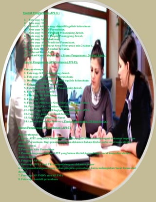 Syarat Pengurusan API-U : 
1. Foto copy SIUP 
2. Foto copy TDP 
3. Domisili Asli dan copy domisili legalisir kelurahaan 
4. Foto copy NPWP Perusahaan. 
5. Foto copy NPWP Pribadi Penanggung Jawab. 
6. Foto copy KTP + Paspor Penanggung Jawab. 
7. Foto copy SK Kehakiman. 
8. Foto copy Akte Pendirian Perusahaan. 
9. Foto copy PBB/Surat Sewa-Menyewa ( min 2 tahun ). 
10. Pas Foto 3X4 = 3 lembar bewarna 
11. Refernsi Bank (Asli) 
12. Lokasi Kantor siap survey ( Proses Pengurusan : 20 Hari Kerja ) 
Syarat Pengurusan API Produsen (API-P) : 
Persyaratannya : 
1. Foto copy KTP Penanggung Jawab. 
2. Foto copy Akte Pendirian Perusahaan. 
3. Domisili Asli dan copy domisili legalisir kelurahaan 
4. Foto copy NPWP Perusahaan. 
5. Foto copy NPWP Pribadi Penanggung Jawab. 
6. Foto Copy Izin Industri 
7. Foto copy SK Kehakiman. 
8. Foto copy TDP. 
9. Foto copy PBB/Surat Sewa-Menyewa ( min 2 tahun ). 
10. Pas Foto 3X4 = 3 lembar bewarna 
11. Foto Copy UUG/HO bagi perusahaan untuk API-P 
12. Foto copy paspor yg masih berlaku 
13. Surat Kuasa dalam Kop Surat 
14. Lokasi kantor siap disurvey ( Proses Pengurusan : 20 Hari Kerja ) 
Syarat Pengurusan API Terbatas ( API-T) 
Persyaratannya: 
1. Kartu APIT yang telah ditandatangani oleh yang berhak menandatangani dokumen impor dan 
stempel Perusahaan. Bagi penandatanganan dokumen bukan direksi perlu surat kuasa direksi 
diatas materai. 
2. Foto copy Akte Perusahaan 
3. Penandatanganan aplikasi APIT yang bukan direksi,harus dengan surat kuasa dari direksi 
diatas materai. 
4. Foto copy NPWP 
5. Foto copy IMTA bagi TKA penandatangana dokumen impor 
6. Bagi penandatanganan yang bukan pengurus perusahaan harus melampirkan Surat Kuasa dari 
direksi 
7. Foto copy SP PMDN atau SP PMA 
8. Foto copy domisili perusahaan 
 