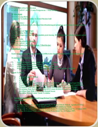 5. Nomor Identitas Kepabeanan 
6. API-U / API-P / APIT ( Lama Pengurusan : 7 Hari Kerja ) 
IT Alas Kaki 
Dokumen yang diurus : 
1. Importir Terdaftar Produk Tertentu Pakaian Jadi 
Persyaratannya : 
1. Surat Permohonan (Asli), distempel dan ditandatangani pimpinan perusahaan dengan menyebut 
nama 
produk IT. 
2. Nomor Pokok Wajib Pajak 
3. Tanda Daftar Perusahaan 
4. Rencana impor produk tertentu (jumlah, jenis barang, HS 10 digit dan pelabuhan tujuan) untuk 
1 (satu) 
tahun (Asli). 
5. Nomor Identitas Kepabeanan 
6. API-U / API-P / APIT 
7. NPIK Sepatu ( Lama Pengurusan : 7 Hari Kerja ) 
Sertifikasi Tanah 
Kami melayani pengurusan pembuatan sertifikat atas tanah, berdasarkan kategori dibawah ini : 
Pendaftaran Pertama Kali: 
1. Sertifikat Wakaf Untuk Tanah Yang Belum Terdaftar 
2. Pendaftaran Pertama Kali Konversi - Sistematik 
3. Pendaftaran Tanah Pertama Kali Konversi - Sporadik 
4. Pendaftaran Tanah Pertama Kali Pengakuan Dan Penegasan Hak - Sporadik 
Tanah Terdaftar: 
1. Penggabungan Sertifikat 
2. Pemisahan 
3. Pemecahan Sertifikat 
4. Perubahan HM Menjadi HGB Atau HP Dan HGB Menjadi HP Tanpa Ganti Blanko 
5. Perubahan HM Menjadi HGB Atau HP Dan HGB Menjadi HP Dengan Ganti Blanko 
6. Perubahan Hak Dari HGB Menjadi HM Untuk RS/RSS Tanpa Ganti Blanko 
7. Perubahan Hak Dari HGB Menjadi HM Untuk RS/RSS Dengan Ganti Blanko 
8. Sertifikat Hak Milik Atas Satuan Rumah Susun 
9. Sertifikat Wakaf Untuk Tanah Terdaftar 
 Sertifikat Wakaf Untuk Tanah Yang Belum Terdaftar 
Dasar Hukum: 
1. Undang-Undang No. 5 Tahun 1960 tentang Peraturan Pokok-Pokok Agraria (UUPA). 
2. Peraturan Pemerintah No. 24 Tahun 1997 tentang Pendaftaran Tanah. 
3. Peraturan Menteri Negara Agraria/ Kepala Badan Pertanahan Nasional No. 3 Tahun 1997 
tentang Ketentuan Pelaksanaan Peraturan Pemerintah No. 24 Tahun 1997. 
 