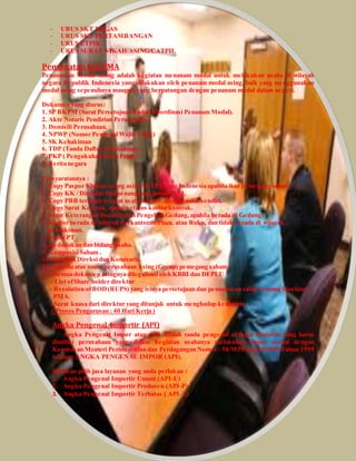 - URUS SKT MIGAS 
- URUS SKT PERTAMBANGAN 
- URUS ETPIK 
- URUS SURAT NIKAH/ASING/CATPIL 
Pembuatan Ijin PMA 
Penanaman Modal Asing adalah kegiatan menanam modal untuk melakukan usaha di wilayah 
negara Republik Indonesia yang dilakukan oleh penanam modal asing, baik yang menggunakan 
modal asing sepenuhnya maupun yang berpatungan dengan penanam modal dalam negeri. 
Dokumen yang diurus: 
1. SP BKPM (Surat Persetujuan Badan Koordinasi Penanam Modal). 
2. Akte Notaris Pendirian Perusahaan. 
3. Domisili Perusahaan. 
4. NPWP (Nomor Pengenal Wajib Pajak) 
5. SK Kehakiman 
6. TDP (Tanda Daftar Perusahaan) 
7. PKP ( Pengukuhan Kena Pajak) 
8. Berita negara 
Persyaratannya : 
1. Copy Paspor Khusus orang asing / KTP Orang Indonesia apabila ikut pemegang saham. 
2. Copy KK / Direktur bila penanggung jawab WNI. 
3. Copy PBB terakhir tempat usaha/kantor, apabila milik sendiri. 
4. Copy Surat Kontrak, apabila status kantor kontrak. 
5. Surat Keterangan Domisili dari Pengelola Gedung, apabila berada di Gedung. 
6. Kantor berada di wilayah Perkantoran/Plaza, atau Ruko, dan tidak berada di wilayah 
pemukiman. 
7. Nama PT . 
8. Kedudukan dan bidang usaha. 
9. Komposisi Saham . 
10. Susunan Direksi dan Komisaris. 
11. Apabila atas nama perusahaan Asing (Group) pemegang saham: 
- Semua dokumen asingnya dilegalisasi oleh KBRI dan DEPLU 
- List of Share holder direktur 
- Resolution of BOD (RUPS) yang isinya persetujuan dan penunjukan salah seorang Direktur 
PMA. 
- Surat kuasa dari direktur yang ditunjuk untuk menghadap kenotaris 
( Proses Pengurusan : 40 Hari Kerja ) 
Angka Pengenal Importir (API) 
Angka Pengenal Impor atau API adalah tanda pengenal sebagai Importir yang harus 
dimiliki perusahaan yang dalam kegiatan usahanya melakukan impor sesuai dengan 
Keputusan Menteri Perindustrian dan Perdagangan Nomor : 50/MPP/Kep10/1999 Tahun 1999 
tentang ANGKA PENGENAL IMPOR (API). 
Silahkan pilih jasa layanan yang anda perlukan : 
1. Angka Pengenal Importir Umum (API-U) 
2. Angka Pengenal Importir Produsen (API-P) 
3. Angka Pengenal Importir Terbatas ( API-T) 
 