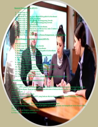 Syarat Pengurusan API-U : 
1. Foto copy SIUP 
2. Foto copy TDP 
3. Domisili Asli dan copy domisili legalisir kelurahaan 
4. Foto copy NPWP Perusahaan. 
5. Foto copy NPWP Pribadi Penanggung Jawab. 
6. Foto copy KTP + Paspor Penanggung Jawab. 
7. Foto copy SK Kehakiman. 
8. Foto copy Akte Pendirian Perusahaan. 
9. Foto copy PBB/Surat Sewa-Menyewa ( min 2 tahun ). 
10. Pas Foto 3X4 = 3 lembar bewarna 
11. Refernsi Bank (Asli) 
12. Lokasi Kantor siap survey ( Proses Pengurusan : 20 Hari Kerja ) 
Syarat Pengurusan API Produsen (API-P) : 
Persyaratannya : 
1. Foto copy KTP Penanggung Jawab. 
2. Foto copy Akte Pendirian Perusahaan. 
3. Domisili Asli dan copy domisili legalisir kelurahaan 
4. Foto copy NPWP Perusahaan. 
5. Foto copy NPWP Pribadi Penanggung Jawab. 
6. Foto Copy Izin Industri 
7. Foto copy SK Kehakiman. 
8. Foto copy TDP. 
9. Foto copy PBB/Surat Sewa-Menyewa ( min 2 tahun ). 
10. Pas Foto 3X4 = 3 lembar bewarna 
11. Foto Copy UUG/HO bagi perusahaan untuk API-P 
12. Foto copy paspor yg masih berlaku 
13. Surat Kuasa dalam Kop Surat 
14. Lokasi kantor siap disurvey ( Proses Pengurusan : 20 Hari Kerja ) 
Syarat Pengurusan API Terbatas ( API-T) 
Persyaratannya: 
1. Kartu APIT yang telah ditandatangani oleh yang berhak menandatangani dokumen impor dan 
stempel Perusahaan. Bagi penandatanganan dokumen bukan direksi perlu surat kuasa direksi 
diatas materai. 
2. Foto copy Akte Perusahaan 
3. Penandatanganan aplikasi APIT yang bukan direksi,harus dengan surat kuasa dari direksi 
diatas materai. 
4. Foto copy NPWP 
5. Foto copy IMTA bagi TKA penandatangana dokumen impor 
6. Bagi penandatanganan yang bukan pengurus perusahaan harus melampirkan Surat Kuasa dari 
direksi 
7. Foto copy SP PMDN atau SP PMA 
8. Foto copy domisili perusahaan 
 