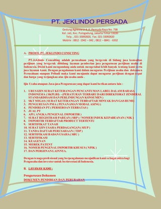 Gedung Agnesia Lt 4, Jl. Pemuda Raya No. 73B 
Kel. Jati, Kec. Pulogadung, Jakarta Timur 13220 
Telp. , 021-33092820, Fax. 021-33092820 
Mobile : 0812 -1942 – 042 ; 0812 – 8841 - 6332 
A. PROFIL PT. JEKLINDO CONSUTING 
PT.Jeklindo Consulting adalah perusahaan yang bergerak di bidang jasa konsultan 
perijinan yang bergerak dibidang layanan pemberian jasa pengurusan perijinan usaha di 
Indonesia. Disini kami mengundang anda untuk mengetahui lebih banyak tentang kami serta 
jasa layanan kami. Dengan pengalaman kami dalam mengurus Perijinan usaha dan dokumen 
Perusahaan maupun Pribadi maka kami menjamin dapat mengurus perijinan dengan cepat 
dan harga yang terjangkau atas ijin usaha anda . 
Ijin Usaha ataupun Jasa-jasa Pengurusan yang dapat kami berikan antara lain : 
1. URUS IZIN SURAT KETERANGAN PENCANTUMAN LABEL DALAM BAHASA 
INDONESIA ( SKPLBI) - (PERATURAN TERBARU DARI DIREKTORAT JENDERAL 
STANDARDISASI DAN PERLINDUNGAN KONSUMEN ) 
2. SKT MIGAS ( SURAT KETERANGAN TERDAFTAR MINYAK DAN GAS BUMI) 
3. PENGURUSAN PMA ( PENANAMAN MODAL ASING ) 
4. PENDIRIAN PT ( PERSEROAN TERBATAS ) 
5. JUAL PT 
6. API ( ANGKA PENGENAL IMPORTIR ) 
7. SURAT REGISTRASI PABEAN ( SRP ) / NOMER INDUK KEPABEANAN ( NIK ) 
8. IMPORTIR TERDAFTAR PRODUCT TERTENTU 
9. SERTIFIKAT TANAH 
10. SURAT IJIN USAHA PERDAGANGAN ( SIUP ) 
11. TANDA DAFTAR PERUSAHAAN ( TDP ) 
12. SERTIFIKASI BADAN USAHA ( SBU ) 
13. SERTIFIKASI 
14. KEAGENAN 
15. MEREK PATENT 
16. NOMER PENGENAL IMPORTIR KHUSUS ( NPIK ) 
17. DAN PERIJINAN LAINNYA. 
Dengan tenaga profesional yang berpengalaman menjadikan kami sebagai mitra bagi 
Pengusaha dan investor untuk berinvestasi di Indonesia. 
B. LAYANAN KAMI : 
Pengurusan Dokumen 
DOKUMEN PENDIRIAN DAN PERUBAHAN 
 