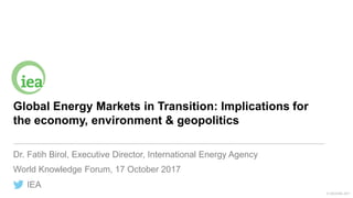 IEA
© OECD/IEA 2017
Global Energy Markets in Transition: Implications for
the economy, environment & geopolitics
Dr. Fatih Birol, Executive Director, International Energy Agency
World Knowledge Forum, 17 October 2017
 