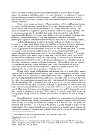 want to keep both their pacifist constitution and the military it officially bans. A recent
survey, for instance, revealed that while 47 per cent of those surveyed said some revisions to
the constitution were needed, nearly three-quarters said it was better not to revise Article
Nine, which renounces war as a means to settle international disputes as well as the right to
maintain a military.42
        Moreover, the legacy and memory of Japan’s relations with its neighbours persists and
any sign of remilitarization may arouse dispute. Even today, Japan’s spending on its self-
defence forces, which is below one per cent of its GNP (about $40 billion annually), has
drawn criticism from its neighbours, specifically China. The US still plays an important role
in maintaining Asian security. It is likely that Japan will continue to live under the US
security umbrella. However, if one day Japan decides to develop its military might, in a short
period the country could emerge as a military superpower. Its financial resources,
technological capacities and industrial productivity may easily build a modern army and navy.
        As Japan has developed its interests around the globe, it has felt the necessity of
having a say in major world affairs. In the post-Cold War era, Japan will promote and pursue
its own agenda. In 1990, an article by under-secretary for Foreign Affairs, Kuriyama
Takakazu, gave some clues about Japan’s new role in the new international order.43 Kuriyama
envisioned a trilateral international leadership between the US, Japan and the EU. Co-
operation between those three states would be “key to world peace and security.” The author
acknowledged that Japan was no longer a minor power, but that did not mean Japan would
strive to become a superpower. It may take responsibility in concert with other members of
the coalition, namely the US and the EU. Kuriyama explicitly ruled out taking leadership on
the military issues and expressed preference for diplomacy. He stated that Japan has pledged
to never become a military power, and in this sense, Japan’s international role will be
exclusively limited to non-military contributions. Japan would be able to pursue “the
diplomacy of a big power without appearing to be a big power.”44
        Despite newly gained self-confidence and renewed interest in world affairs among
Japanese intellectuals, politicians and business leaders, the recent economic crisis has created
a new debate over the future role of Japan in the world affairs. The periods of extraordinary
growth, which propelled Japan to the rank of the second most powerful economy in the world,
has ended. An expansionary macroeconomic policy that deepened the budget deficit by more
than five per cent of GDP, combined with a real, near-zero per cent interest rate, have been
unsuccessful in reviving Japan’s economy. Although the government in 1996 initiated “big
bang” reforms to restructure the financial system, these efforts have failed to create sustained
growth. Thus, in the last seven years, the Japanese economy grew only 1.5 per cent a year, in
stark contrast to its post-war years (see Table 4, above). As a result, a new lively debate has
already begun among scholars in Western policy centres on whether the sun is setting or
rising.45
        No doubt Japanese planners in recent years have been more concerned with structural
reforms and become more introspective than in the previous decade because of the continuing
crisis. Perhaps it is wrong to describe the country as in a state of chaos, but people are
frustrated and confused. This is because the country is going through a major societal
transformation of an unprecedented nature in the midst of a gigantic tremor shaking the
traditional framework of Japanese society. Under these painful reforms the Japanese people

42
     ‘Japan Split on Altering US-Drafted Constitution’, New York Times, 3 May 2001.
43
   Leitch, et al., op. cit. (fn. 12), p. 37.
44
   Ibid., p. 38.
45
   See, for instance, two recent articles presenting diverging views on Japan’s prospects: M. Diana Helweg,
‘Japan: a Rising Sun’, Foreign Affairs, Vol. 79, No. 4, July-August 2000, p. 26-39 and Aurelia George Mulgan,
‘Japan: a Setting Sun’, ibid., pp. 40-53.


                                                       12
 