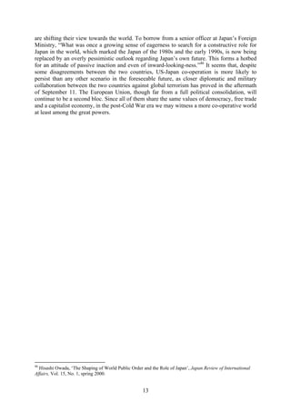 are shifting their view towards the world. To borrow from a senior officer at Japan’s Foreign
Ministry, “What was once a growing sense of eagerness to search for a constructive role for
Japan in the world, which marked the Japan of the 1980s and the early 1990s, is now being
replaced by an overly pessimistic outlook regarding Japan’s own future. This forms a hotbed
for an attitude of passive inaction and even of inward-looking-ness.”46 It seems that, despite
some disagreements between the two countries, US-Japan co-operation is more likely to
persist than any other scenario in the foreseeable future, as closer diplomatic and military
collaboration between the two countries against global terrorism has proved in the aftermath
of September 11. The European Union, though far from a full political consolidation, will
continue to be a second bloc. Since all of them share the same values of democracy, free trade
and a capitalist economy, in the post-Cold War era we may witness a more co-operative world
at least among the great powers.




46
  Hisashi Owada, ‘The Shaping of World Public Order and the Role of Japan’, Japan Review of International
Affairs, Vol. 15, No. 1, spring 2000.


                                                    13
 