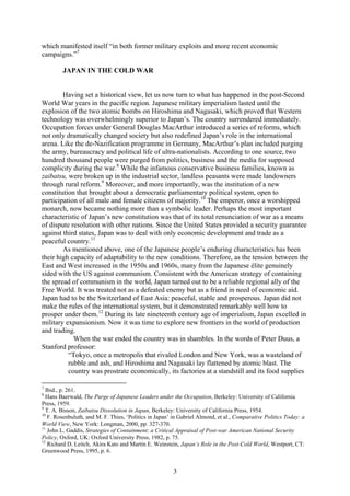 which manifested itself “in both former military exploits and more recent economic
campaigns.”7

         JAPAN IN THE COLD WAR


        Having set a historical view, let us now turn to what has happened in the post-Second
World War years in the pacific region. Japanese military imperialism lasted until the
explosion of the two atomic bombs on Hiroshima and Nagasaki, which proved that Western
technology was overwhelmingly superior to Japan’s. The country surrendered immediately.
Occupation forces under General Douglas MacArthur introduced a series of reforms, which
not only dramatically changed society but also redefined Japan’s role in the international
arena. Like the de-Nazification programme in Germany, MacArthur’s plan included purging
the army, bureaucracy and political life of ultra-nationalists. According to one source, two
hundred thousand people were purged from politics, business and the media for supposed
complicity during the war.8 While the infamous conservative business families, known as
zaibatsu, were broken up in the industrial sector, landless peasants were made landowners
through rural reform.9 Moreover, and more importantly, was the institution of a new
constitution that brought about a democratic parliamentary political system, open to
participation of all male and female citizens of majority.10 The emperor, once a worshipped
monarch, now became nothing more than a symbolic leader. Perhaps the most important
characteristic of Japan’s new constitution was that of its total renunciation of war as a means
of dispute resolution with other nations. Since the United States provided a security guarantee
against third states, Japan was to deal with only economic development and trade as a
peaceful country.11
        As mentioned above, one of the Japanese people’s enduring characteristics has been
their high capacity of adaptability to the new conditions. Therefore, as the tension between the
East and West increased in the 1950s and 1960s, many from the Japanese élite genuinely
sided with the US against communism. Consistent with the American strategy of containing
the spread of communism in the world, Japan turned out to be a reliable regional ally of the
Free World. It was treated not as a defeated enemy but as a friend in need of economic aid.
Japan had to be the Switzerland of East Asia: peaceful, stable and prosperous. Japan did not
make the rules of the international system, but it demonstrated remarkably well how to
prosper under them.12 During its late nineteenth century age of imperialism, Japan excelled in
military expansionism. Now it was time to explore new frontiers in the world of production
and trading.
            When the war ended the country was in shambles. In the words of Peter Duus, a
Stanford professor:
          “Tokyo, once a metropolis that rivaled London and New York, was a wasteland of
          rubble and ash, and Hiroshima and Nagasaki lay flattened by atomic blast. The
          country was prostrate economically, its factories at a standstill and its food supplies

7
  Ibid., p. 261.
8
  Hans Baerwald, The Purge of Japanese Leaders under the Occupation, Berkeley: University of California
Press, 1959.
9
  T. A. Bisson, Zaibatsu Dissolution in Japan, Berkeley: University of California Press, 1954.
10
   F. Rosenbuluth, and M. F. Thies, ‘Politics in Japan’ in Gabriel Almond, et al., Comparative Politics Today: a
World View, New York: Longman, 2000, pp. 327-370.
11
   John L. Gaddis, Strategies of Containment: a Critical Appraisal of Post-war American National Security
Policy, Oxford, UK: Oxford University Press, 1982, p. 75.
12
   Richard D. Leitch, Akira Kato and Martin E. Weinstein, Japan’s Role in the Post-Cold World, Westport, CT:
Greenwood Press, 1995, p. 6.


                                                        3
 