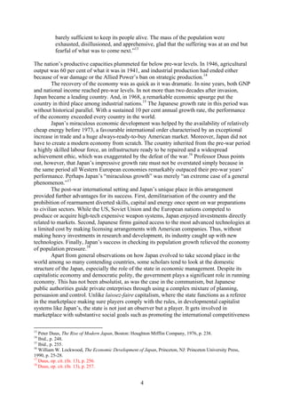 barely sufficient to keep its people alive. The mass of the population were
          exhausted, disillusioned, and apprehensive, glad that the suffering was at an end but
          fearful of what was to come next.”13

The nation’s productive capacities plummeted far below pre-war levels. In 1946, agricultural
output was 60 per cent of what it was in 1941, and industrial production had ended either
because of war damage or the Allied Power’s ban on strategic production.14
         The recovery of the economy was as quick as it was dramatic. In nine years, both GNP
and national income reached pre-war levels. In not more than two decades after invasion,
Japan became a leading country. And, in 1968, a remarkable economic upsurge put the
country in third place among industrial nations.15 The Japanese growth rate in this period was
without historical parallel. With a sustained 10 per cent annual growth rate, the performance
of the economy exceeded every country in the world.
         Japan’s miraculous economic development was helped by the availability of relatively
cheap energy before 1973, a favourable international order characterised by an exceptional
increase in trade and a huge always-ready-to-buy American market. Moreover, Japan did not
have to create a modern economy from scratch. The country inherited from the pre-war period
a highly skilled labour force, an infrastructure ready to be repaired and a widespread
achievement ethic, which was exaggerated by the defeat of the war.16 Professor Duus points
out, however, that Japan’s impressive growth rate must not be overstated simply because in
the same period all Western European economies remarkably outpaced their pre-war years’
performance. Perhaps Japan’s “miraculous growth” was merely “an extreme case of a general
phenomenon.”17
         The post-war international setting and Japan’s unique place in this arrangement
provided further advantages for its success. First, demilitarisation of the country and the
prohibition of rearmament diverted skills, capital and energy once spent on war preparations
to civilian sectors. While the US, Soviet Union and the European nations competed to
produce or acquire high-tech expensive weapon systems, Japan enjoyed investments directly
related to markets. Second, Japanese firms gained access to the most advanced technologies at
a limited cost by making licensing arrangements with American companies. Thus, without
making heavy investments in research and development, its industry caught up with new
technologies. Finally, Japan’s success in checking its population growth relieved the economy
of population pressure.18
         Apart from general observations on how Japan evolved to take second place in the
world among so many contending countries, some scholars tend to look at the domestic
structure of the Japan, especially the role of the state in economic management. Despite its
capitalistic economy and democratic polity, the government plays a significant role in running
economy. This has not been absolutist, as was the case in the communism, but Japanese
public authorities guide private enterprises through using a complex mixture of planning,
persuasion and control. Unlike laissez-faire capitalism, where the state functions as a referee
in the marketplace making sure players comply with the rules, in developmental capitalist
systems like Japan’s, the state is not just an observer but a player. It gets involved in
marketplace with substantive social goals such as promoting the international competitiveness

13
   Peter Duus, The Rise of Modern Japan, Boston: Houghton Mifflin Company, 1976, p. 238.
14
   Ibid., p. 248.
15
   Ibid., p. 255.
16
   William W. Lockwood, The Economic Development of Japan, Princeton, NJ: Princeton University Press,
1990, p. 25-28.
17
   Duus, op. cit. (fn. 13), p. 256.
18
   Duus, op. cit. (fn. 13), p. 257.


                                                    4
 