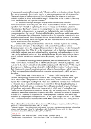 of industry and sustaining long-run growth.19 However, while co-ordinating policies, the state
does not repress market forces, rather it seeks to preserve competition and private enterprise.
Chalmers Johnson, a leading scholar on East Asia, described the Japanese style of state-
economy relations as being “soft authoritarianism” characterised by the existence of a strong
(if not absolutist) state and capitalist economy.20
         Its first model emerged during the Meiji Restoration and despite immense
transformation of the political system after World War II, the basic features of developmental
capitalism were retained. In explaining this mode of conduct and its features, Chalmers
Johnson argued that Japan’s success in becoming the second most productive economy that
ever existed is no longer simply an enigma; it is a challenge to the main political and
economic doctrines that currently dominate global thinking about human social organisation.
Japan’s performance also challenges the Anglo-American free enterprise economies because
it calls into question their theory that governmental intervention in the economy is inevitably
inefficient and distorting, and it also suggests that their faith in the market mechanism without
explicit political direction is misplaced.21
         In this model, while private enterprise remains the principal engine in the economy,
the government intervenes in the marketplace with administrative guidance without
distracting market forces. An indispensable element here is the existence of a developmentally
committed political élite. While day-to-day operations are left to the techno-bureaucrats, the
political élite maintain long-term political stability, set national goals and standards, prevent
class conflict and shield technocrats from political influence. The aim is to obtain maximum
growth, maintain international competitiveness, keep quality high and, in the end, increase
exports.
         This export-or-die strategy stems in part from Japan’s island nation status. “In Japan”,
James Fallows notes, “economics has in effect been considered a branch of geopolitics – that
is, as key to the nation’s strength or vulnerability in dealing with other powers.”22 This way of
thinking inspires the Japanese to great sacrifice on behalf of their nation. Families inculcate
their children with values favourable to national solidarity, households save a high proportion
of their incomes and educational institutions preach the virtues of quality, skills and work
discipline.
         In his famous book, Preparing for the 21st Century, Paul Kennedy finds some
common distinguishing characteristics with East Asia’s fast growing states for which Japan
serves a role model.23 Despite their differences, those states’ shared characteristics may
explain their decade-upon-decade growth. Their most well known feature is their commitment
to education. Based on Confucian traditions of competition through disciplined learning in
schools, the family and, later, in companies, the workforce is constantly prepared for higher
skills and new technologies. The second characteristic is a high level of national savings.
Employing several measures such as taxes, interest rates and import controls, the government
encourages personal savings so that the capital needed for continued investment in industry is
available. It is a sacrifice of the present for a more prosperous tomorrow. This is strikingly
illustrated by comparing the saving rates of the US and Japan: five per cent and 32 per cent in
1987. These rates remained the same in the 1990s. Other characteristics are a strong political

19
   Kent E. Calder, Strategic Capitalism: Private Business and Public Purpose in Japanese Industrial Finance,
Princeton, NJ: Princeton University Press, 1993, p. 130-135.
20
   Chalmers Johnson, ‘Political Institutions and Economic Performance: the Government-Business Relationships
in Japan, South Korea, and Taiwan’ in Frederic Deyo (ed.), The Political Economy of the New Asian
Industrialism, Ithaca: Cornell University Press, 1987, pp. 120-145.
21
   Ibid., p. 137.
22
   James Fallows, ‘How the World Works’, Atlantic Monthly, December 1993, p. 27.
23
   Paul Kennedy, Preparing for the Twenty-first Century, New York: Random House, 1993.


                                                     5
 