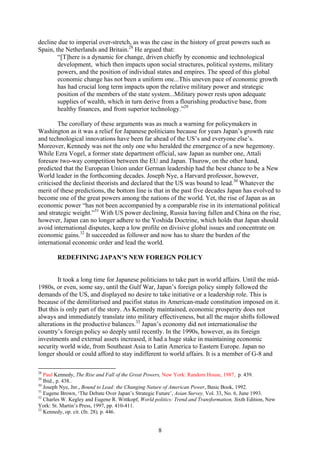 decline due to imperial over-stretch, as was the case in the history of great powers such as
Spain, the Netherlands and Britain.28 He argued that:
        “[T]here is a dynamic for change, driven chiefly by economic and technological
        development, which then impacts upon social structures, political systems, military
        powers, and the position of individual states and empires. The speed of this global
        economic change has not been a uniform one...This uneven pace of economic growth
        has had crucial long term impacts upon the relative military power and strategic
        position of the members of the state system...Military power rests upon adequate
        supplies of wealth, which in turn derive from a flourishing productive base, from
        healthy finances, and from superior technology.”29

         The corollary of these arguments was as much a warning for policymakers in
Washington as it was a relief for Japanese politicians because for years Japan’s growth rate
and technological innovations have been far ahead of the US’s and everyone else’s.
Moreover, Kennedy was not the only one who heralded the emergence of a new hegemony.
While Ezra Vogel, a former state department official, saw Japan as number one, Attali
foresaw two-way competition between the EU and Japan. Thurow, on the other hand,
predicted that the European Union under German leadership had the best chance to be a New
World leader in the forthcoming decades. Joseph Nye, a Harvard professor, however,
criticised the declinist theorists and declared that the US was bound to lead.30 Whatever the
merit of these predictions, the bottom line is that in the past five decades Japan has evolved to
become one of the great powers among the nations of the world. Yet, the rise of Japan as an
economic power “has not been accompanied by a comparable rise in its international political
and strategic weight.”31 With US power declining, Russia having fallen and China on the rise,
however, Japan can no longer adhere to the Yoshida Doctrine, which holds that Japan should
avoid international disputes, keep a low profile on divisive global issues and concentrate on
economic gains.32 It succeeded as follower and now has to share the burden of the
international economic order and lead the world.

        REDEFINING JAPAN’S NEW FOREIGN POLICY


        It took a long time for Japanese politicians to take part in world affairs. Until the mid-
1980s, or even, some say, until the Gulf War, Japan’s foreign policy simply followed the
demands of the US, and displayed no desire to take initiative or a leadership role. This is
because of the demilitarised and pacifist status its American-made constitution imposed on it.
But this is only part of the story. As Kennedy maintained, economic prosperity does not
always and immediately translate into military effectiveness, but all the major shifts followed
alterations in the productive balances.33 Japan’s economy did not internationalise the
country’s foreign policy so deeply until recently. In the 1990s, however, as its foreign
investments and external assets increased, it had a huge stake in maintaining economic
security world wide, from Southeast Asia to Latin America to Eastern Europe. Japan no
longer should or could afford to stay indifferent to world affairs. It is a member of G-8 and

28
   Paul Kennedy, The Rise and Fall of the Great Powers, New York: Random House, 1987, p. 439.
29
   Ibid., p. 438..
30
   Joseph Nye, Jnr., Bound to Lead: the Changing Nature of American Power, Basic Book, 1992.
31
   Eugene Brown, ‘The Debate Over Japan’s Strategic Future’, Asian Survey, Vol. 33, No. 6, June 1993.
32
   Charles W. Kegley and Eugene R. Wittkopf, World politics: Trend and Transformation, Sixth Edition, New
York: St. Martin’s Press, 1997, pp. 410-411.
33
   Kennedy, op. cit. (fn. 28), p. 446.


                                                     8
 