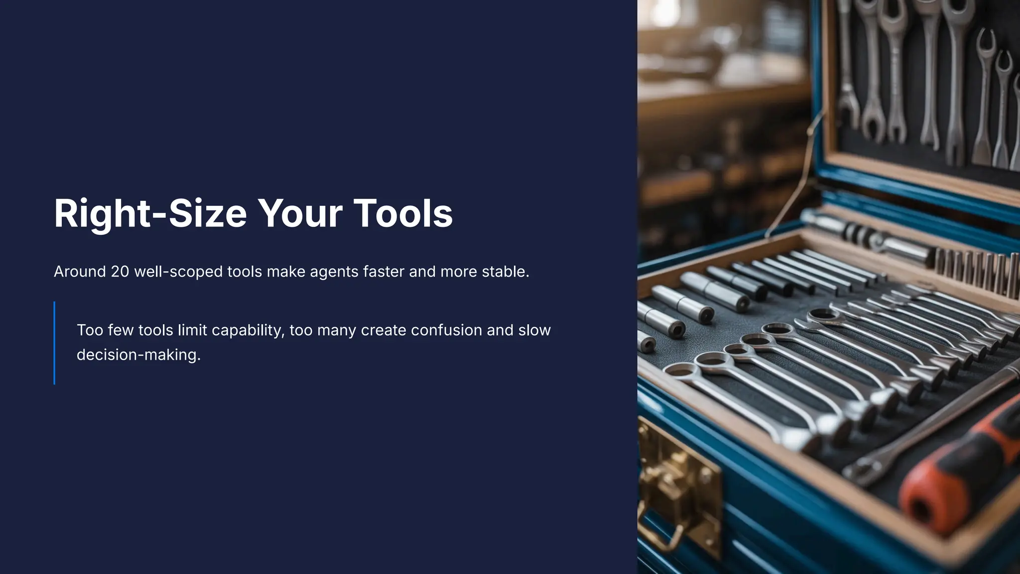 Right-Size Your Tools
Around 20 well-scoped tools make agents faster and more stable.
Too few tools limit capability, too many create confusion and slow
decision-making.
 