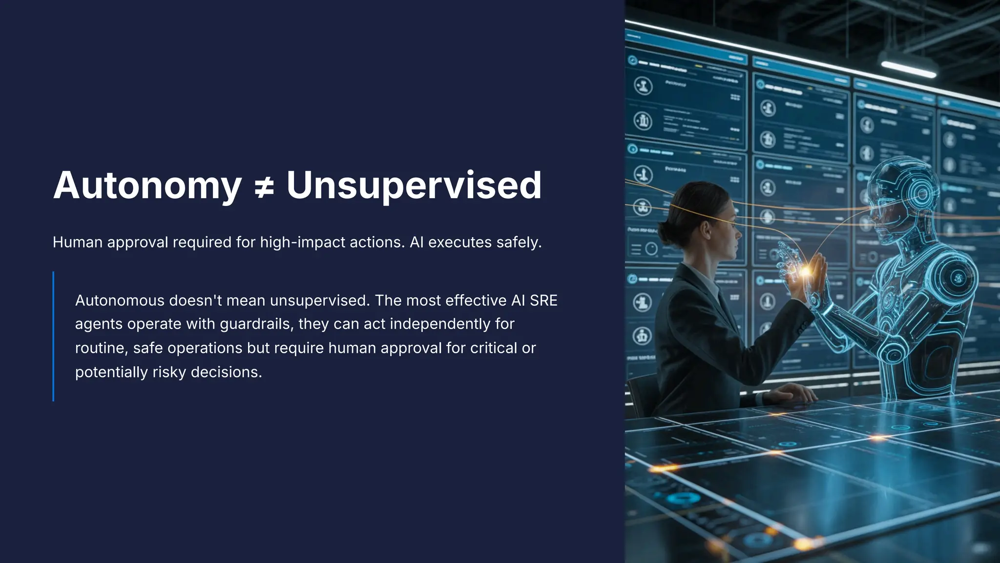 Autonomy b Unsupervised
Human approval required for high-impact actions. AI executes safely.
Autonomous doesn't mean unsupervised. The most effective AI SRE
agents operate with guardrails, they can act independently for
routine, safe operations but require human approval for critical or
potentially risky decisions.
 