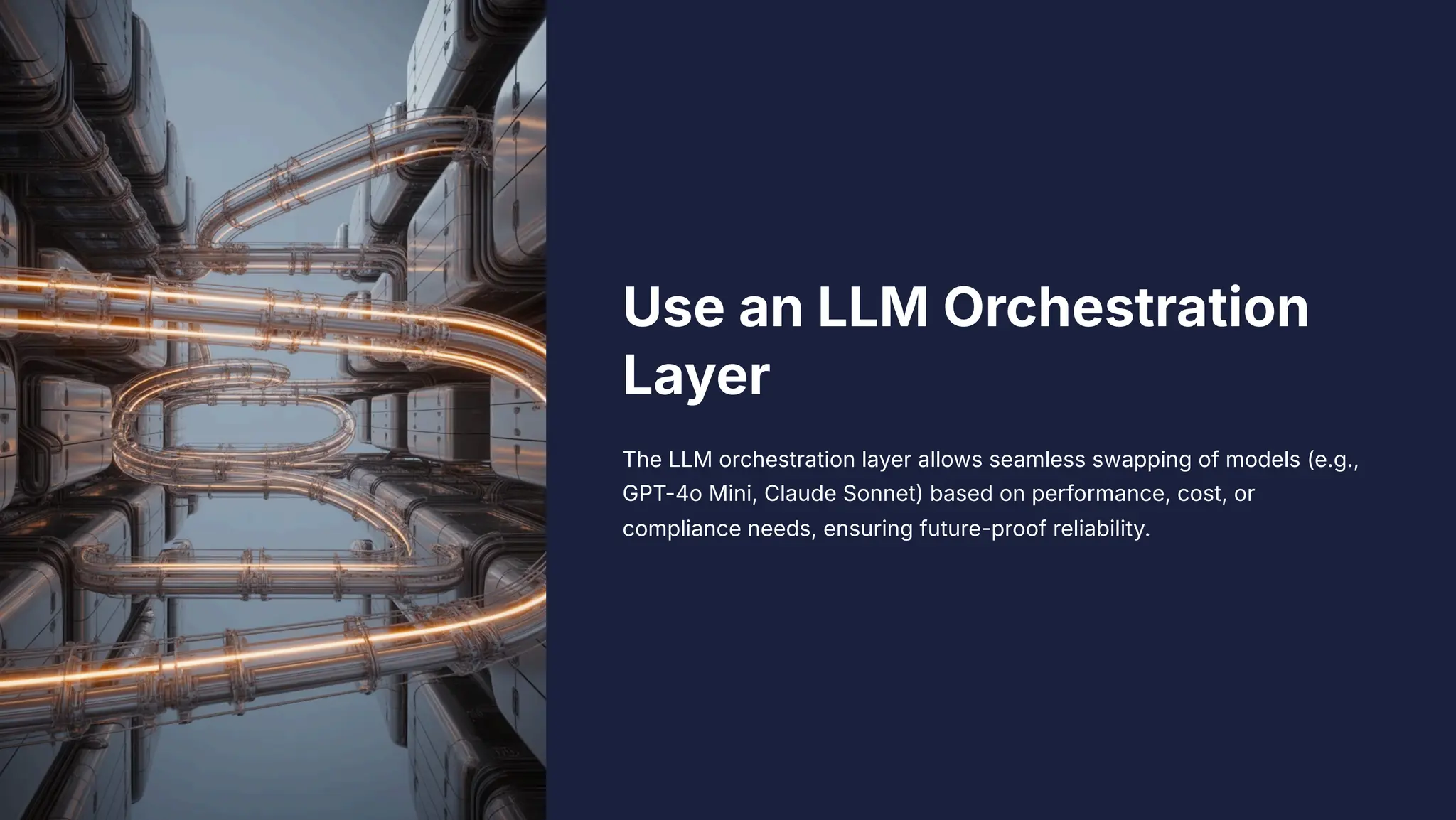 Use an LLM Orchestration
Layer
The LLM orchestration layer allows seamless swapping of models (e.g.,
GPT-4o Mini, Claude Sonnet) based on performance, cost, or
compliance needs, ensuring future-proof reliability.
 