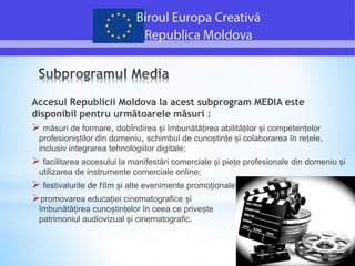 Accesul Republicii Moldova la acest subprogram MEDIA este
disponibil pentru următoarele măsuri :
 măsuri de formare, dobîndirea și îmbunătățirea abilităților și competențelor
profesioniștilor din domeniu, schimbul de cunoștințe și colaborarea în rețele,
inclusiv integrarea tehnologiilor digitale;
 facilitarea accesului la manifestări comerciale și piețe profesionale din domeniu și
utilizarea de instrumente comerciale online;
 festivalurile de film și alte evenimente promoționale;
promovarea educației cinematografice și
îmbunătățirea cunoștințelor în ceea ce privește
patrimoniul audiovizual și cinematografic.
 