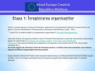 Pentru a putea depune o cerere de finanțare, aplicantul și toți partenerii implicați în proiect trebuie să
aibă un Cod de Identificare a Participantului (Participant Identification Code – PIC).
* Codul PIC se obține odată cu înregistrarea organizației în Portalul Participantului.
Aplicanții trebuie să atașeze profilului creat în Portalul Participantului o serie de documente suplimentare
legate de organizație (Formularul de entități juridice, Formularul de identificare
Financiară, documente oficiale de înregistrare și funcționare, documente privind TVA, documente
contabile etc.).
Accesați pagina de internet a liniei de finanțare pentru a verifica lista documentelor care trebuie
atașate profilului origanizației dumneavoastră.
După crearea contului din Portal, este necesară desemnarea unui Reprezentant Numit al Entității Legale
(LEAR), care va fi singura persoană care are dreptul să gestioneze datele organizației în această
aplicație.
 