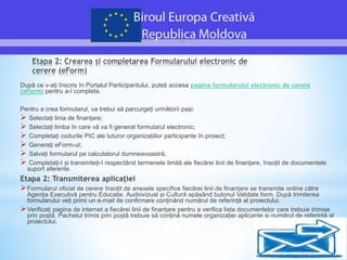 După ce v-ați înscris în Portalul Participantului, puteți accesa pagina formularului electronic de cerere
(eForm) pentru a-l completa.
Pentru a crea formularul, va trebui să parcurgeți următorii pași:
 Selectați linia de finanțare;
 Selectați limba în care vă va fi generat formularul electronic;
 Completați codurile PIC ale tuturor organizațiilor participante în proiect;
 Generați eForm-ul;
 Salvați formularul pe calculatorul dumneavoastră;
 Completați-l și transmiteți-l respectând termenele limită ale fiecărei linii de finanțare, însoțit de documentele
suport aferente.
Etapa 2: Transmiterea aplicației
Formularul oficial de cerere însoțit de anexele specifice fiecărei linii de finanțare se transmite online către
Agenția Executivă pentru Educație, Audiovizual și Cultură apăsând butonul Validate form. După trimiterea
formularului veți primi un e-mail de confirmare conținând numărul de referință al proiectului.
Verificați pagina de internet a fiecărei linii de finanțare pentru a verifica lista documentelor care trebuie trimise
prin poștă. Pachetul trimis prin poștă trebuie să conțină numele organizației aplicante și numărul de referință al
proiectului.
 