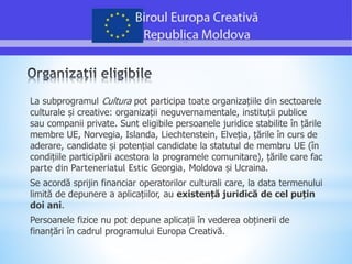 La subprogramul Cultura pot participa toate organizațiile din sectoarele
culturale și creative: organizații neguvernamentale, instituții publice
sau companii private. Sunt eligibile persoanele juridice stabilite în țările
membre UE, Norvegia, Islanda, Liechtenstein, Elveția, țările în curs de
aderare, candidate și potențial candidate la statutul de membru UE (în
condițiile participării acestora la programele comunitare), țările care fac
parte din Parteneriatul Estic Georgia, Moldova și Ucraina.
Se acordă sprijin financiar operatorilor culturali care, la data termenului
limită de depunere a aplicațiilor, au existență juridică de cel puțin
doi ani.
Persoanele fizice nu pot depune aplicații în vederea obținerii de
finanțări în cadrul programului Europa Creativă.
 