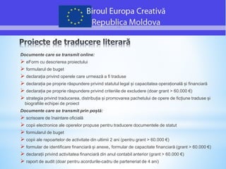 Documente care se transmit online:
 eForm cu descrierea proiectului
 formularul de buget
 declarația privind operele care urmează a fi traduse
 declarația pe proprie răspundere privind statutul legal și capacitatea operațională și financiară
 declarația pe proprie răspundere privind criteriile de excludere (doar grant > 60.000 €)
 strategia privind traducerea, distribuția și promovarea pachetului de opere de ficțiune traduse și
biografiile echipei de proiect
Documente care se transmit prin poștă:
 scrisoare de înaintare oficială
 copii electronice ale operelor propuse pentru traducere documentele de statut
 formularul de buget
 copii ale rapoartelor de activitate din ultimii 2 ani (pentru grant > 60.000 €)
 formular de identificare financiară și anexe, formular de capacitate financiară (grant > 60.000 €)
 declarații privind activitatea financiară din anul contabil anterior (grant > 60.000 €)
 raport de audit (doar pentru acordurile-cadru de parteneriat de 4 ani)
 