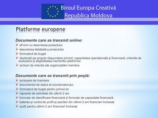 Documente care se transmit online:
 eForm cu descrierea proiectului
 descrierea detaliată a proiectului
 formularul de buget
 declarații pe proprie răspundere privind: capacitatea operațională și financiară, criteriile de
excludere și eligibilitatea membrilor platformei
 scrisori de intenție ale organizațiilor membre
Documente care se transmit prin poștă:
 scrisoare de înaintare
 documentul de statut al coordonatorului
 formularul de buget pentru primul an
 rapoarte de activitate din ultimii 2 ani
 formular de identificare financiară și formular de capacitate financiară
 balanța și contul de profit și pierderi din ultimii 2 ani financiari încheiați
 audit pentru ultimii 2 ani financiari încheiați
 