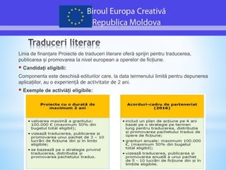 Linia de finanțare Proiecte de traduceri literare oferă sprijin pentru traducerea,
publicarea și promovarea la nivel european a operelor de ficțiune.
 Candidați eligibili:
Componenta este deschisă editurilor care, la data termenului limită pentru depunerea
aplicațiilor, au o experiență de activitate de 2 ani.
 Exemple de activiăți eligibile:
 
