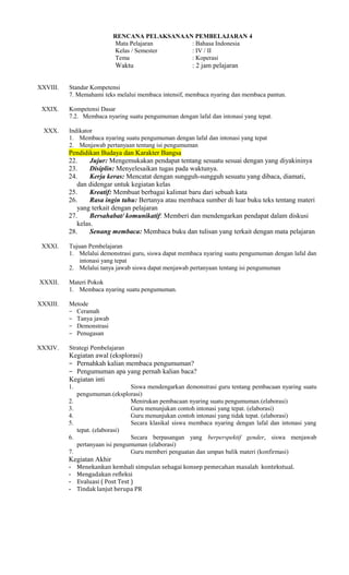RENCANA PELAKSANAAN PEMBELAJARAN 4
Mata Pelajaran
: Bahasa Indonesia
Kelas / Semester
: IV / II
Tema
: Koperasi

Waktu
XXVIII.
XXIX.
XXX.

: 2 jam pelajaran

Standar Kompetensi
7. Memahami teks melalui membaca intensif, membaca nyaring dan membaca pantun.
Kompetensi Dasar
7.2. Membaca nyaring suatu pengumuman dengan lafal dan intonasi yang tepat.
Indikator
1. Membaca nyaring suatu pengumuman dengan lafal dan intonasi yang tepat
2. Menjawab pertanyaan tentang isi pengumuman

Pendidikan Budaya dan Karakter Bangsa
22.
Jujur: Mengemukakan pendapat tentang sesuatu sesuai dengan yang diyakininya
23.
Disiplin: Menyelesaikan tugas pada waktunya.
24.
Kerja keras: Mencatat dengan sungguh-sungguh sesuatu yang dibaca, diamati,
dan didengar untuk kegiatan kelas
25.
Kreatif: Membuat berbagai kalimat baru dari sebuah kata
26.
Rasa ingin tahu: Bertanya atau membaca sumber di luar buku teks tentang materi
yang terkait dengan pelajaran
27.
Bersahabat/ komunikatif: Memberi dan mendengarkan pendapat dalam diskusi
kelas.
28.
Senang membaca: Membaca buku dan tulisan yang terkait dengan mata pelajaran
XXXI.

XXXII.

Tujuan Pembelajaran
1. Melalui demonstrasi guru, siswa dapat membaca nyaring suatu pengumuman dengan lafal dan
intonasi yang tepat
2. Melalui tanya jawab siswa dapat menjawab pertanyaan tentang isi pengumuman
Materi Pokok
1. Membaca nyaring suatu pengumuman.

XXXIII.

Metode
− Ceramah
− Tanya jawab
− Demonstrasi
− Penugasan

XXXIV.

Strategi Pembelajaran

Kegiatan awal (eksplorasi)
− Pernahkah kalian membaca pengumuman?
− Pengumuman apa yang pernah kalian baca?
Kegiatan inti
1.
2.
3.
4.
5.
6.
7.

Siswa mendengarkan demonstrasi guru tentang pembacaan nyaring suatu
pengumuman.(eksplorasi)
Menirukan pembacaan nyaring suatu pengumuman.(elaborasi)
Guru menunjukan contoh intonasi yang tepat. (elaborasi)
Guru menunjukan contoh intonasi yang tidak tepat. (elaborasi)
Secara klasikal siswa membaca nyaring dengan lafal dan intonasi yang
tepat. (elaborasi)
Secara berpasangan yang berperspektif gender, siswa menjawab
pertanyaan isi pengumuman (elaborasi)
Guru memberi penguatan dan umpan balik materi (konfirmasi)

Kegiatan Akhir
-

Menekankan kembali simpulan sebagai konsep pemecahan masalah kontekstual.
Mengadakan refleksi
Evaluasi ( Post Test )
Tindak lanjut berupa PR

 