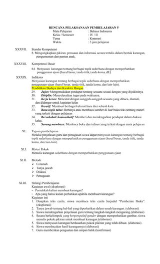 RENCANA PELAKSANAAN PEMBELAJARAN 5
Mata Pelajaran
: Bahasa Indonesia
Kelas / Semester
: IV / II
Tema
: Koperasi
Waktu
: 3 jam pelajaran
XXXVII.

XXXVIII.

Standar Kompetensi
8. Mengungkapkan pikiran, perasaan dan informasi secara tertulis dalam bentuk karangan,
pengumuman dan pantun anak.
Kompetensi Dasar
8.1 Menyusun karangan tentang berbagai topik sederhana dengan memperhatikan
penggunaan ejaan (huruf besar, tanda titik, tanda koma, dll.)

XXXIX.

Indikator
Menyusun karangan tentang berbagai topik sederhana dengan memperhatikan
penggunaan ejaan (huruf besar, tanda titik, tanda koma, dan lain-lain).
Pendidikan Budaya dan Karakter Bangsa
29.
Jujur: Mengemukakan pendapat tentang sesuatu sesuai dengan yang diyakininya
30.
Disiplin: Menyelesaikan tugas pada waktunya.
31.
Kerja keras: Mencatat dengan sungguh-sungguh sesuatu yang dibaca, diamati,
dan didengar untuk kegiatan kelas
32.
Kreatif: Membuat berbagai kalimat baru dari sebuah kata
33.
Rasa ingin tahu: Bertanya atau membaca sumber di luar buku teks tentang materi
yang terkait dengan pelajaran
34.
Bersahabat/ komunikatif: Memberi dan mendengarkan pendapat dalam diskusi
kelas.
35.
Senang membaca: Membaca buku dan tulisan yang terkait dengan mata pelajaran

XL.

Tujuan pembelajaran
Melalui penjelasan guru dan penugasan siswa dapat menyusun karangan tentang berbagai
topik sederhana dengan memperhatikan penggunaan ejaan (huruf besar, tanda titik, tanda
koma, dan lain-lain).

XLI.
XLII.

XLIII.

Materi Pokok
Menulis karangan sederhana dengan memperhatikan penggunaan ejaan
Metode
 Ceramah
 Tanya jawab
 Diskusi
 Penugasan
Strategi Pembelajaran
Kegiatan awal (eksplorasi)
− Pernahkah kalian membuat karangan?
− Apa yang harus kalian perhatikan apabila membuart karangan?
Kegiatan inti
1. Disajikan teks cerita, siswa membaca teks cerita berjudul “Pemberian Ibuku”.
(eksplorasi)
2. Tanya jawab tentang hal-hal yang diperhatikan dalam seuah karangan. (elaborasi)
3. Siswa mendengarkan penjelasan guru tentang langkah-langkah mengarang.(elaborasi)
4. Secara berkelompok yang berperspektif gender dengan memperhatikan gambar, siswa
menulis pokok pikiran untuk membuat karangan.(elaborasi)
5. Siswa menyusun karangan berdasarkan pokok pikiran yang telah dibuat. (elaborasi)
6. Siswa membacakan hasil karangannya (elaborasi)
7. Guru memberikan penguatan dan umpan balik (konfirmasi)

 