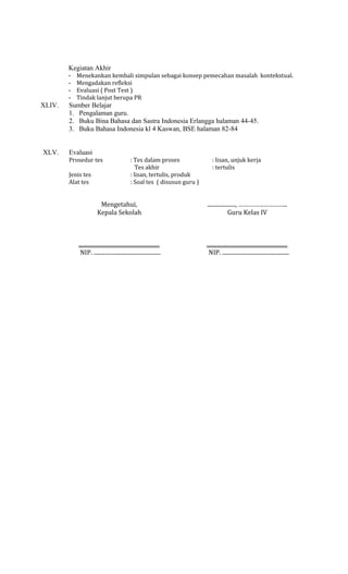 Kegiatan Akhir
-

XLIV.

XLV.

Menekankan kembali simpulan sebagai konsep pemecahan masalah kontekstual.
Mengadakan refleksi
Evaluasi ( Post Test )
Tindak lanjut berupa PR

Sumber Belajar
1. Pengalaman guru.
2. Buku Bina Bahasa dan Sastra Indonesia Erlangga halaman 44-45.
3. Buku Bahasa Indonesia kl 4 Kaswan, BSE halaman 82-84
Evaluasi
Prosedur tes
Jenis tes
Alat tes

: Tes dalam proses
Tes akhir
: lisan, tertulis, produk
: Soal tes ( disusun guru )

: lisan, unjuk kerja
: tertulis

Mengetahui,
Kepala Sekolah

...................., ………………………..
Guru Kelas IV

..........................................................
NIP. ................................................

..........................................................
NIP. ................................................

 