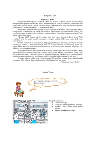 Lampiran Materi
Pemberian Ibuku
Pengalaman berharga ini kuperoleh ketika aku berusia 12 tahun. Waktu itu aku sedang
belanja di swalayan kecil di kotaku. Ketika antre membayar, kulihat di depanku sebuah keluarga
yang kurang berada. Hal ini tampak dari pakaiannya yang usang, baik yang dikenakan ibumaupun
kedua anaknya. Saat tiba gilirannya, ia tampak mulai resah.
Ketika kasir menjumlahkan semua, ternyata uangnya tidak cukup. Oleh karenanya, wanita
itu menunjuk beberapa barang untuk dikembalikan. Tak kuduga, ibuku mengambil dompet dan
memberikan uang kepada wanita itu. Wanita itu sangat kaget. “Saya tidak bisa menerimanya!” kata
wanita itu menatap ibuku.
“Kenapa tidak? Anggap saja ini hadiah. Saya lihat semua barang itu benar-benar Anda
perlukan,” kata Ibu pelan sambil menatapnya dengan lembut, “Jadi, saya harap Anda mau
menerimanya.”
Wanita itu kemudian menerimanya. Digenggamnya tangan ibuku sesaat. Dengan air mata
berlinang, ia berkata, “Terima kasih banyak. Baru kali ini saya menemui ada orang yang murah hati
seperti Anda.” Kejadian itu senantiasa membekas dalam sekali di hatiku. Hari-hari berikutnya aku
mewarisi sifat ibuku yang baik itu.
Seminggu kemudian, ketika aku berjalan pulang dari sekolah, aku melihat anak kecil yang
meminta dibelikan tas sambil menangis. Namun ibunya selalu berkata, “Besok bulan depan kalau
Ibu sudah punya uang.” Hatikupun tergugah, ku hampiri anak itu dan kuberikan tasku pada anak
kecil itu dengan tulus. Esoknya, kulihat anak kecil itu sudah bersekolah dengan penuh ceria.
Sekarang aku meyakini betul pelajaran ibuku. Memberikan sesuatu secara tulus kepada
orang yang tidak kukenal dapat mendatangkan kebahagiaan yang luar biasa.
(Disadur dari karya Taylor)

Lembar Tugas

Ayo menulis karangan bersama
kelompokmu!

Langkah-langkahnya:
1. Tentukan temanya
2. Tulis pokok pikirannya/kalimat utamanya
3. Jabarkan kalimat utama dalam sebuah
paragraf
4. Bacakan hasil karangan kalian

 