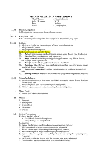 RENCANA PELAKSANAAN PEMBELAJARAN 6
Mata Pelajaran
: Bahasa Indonesia
Kelas / Semester
: IV / II
Tema
: Disiplin
Waktu
: 2 jam pelajaran
XLVI.
XLVII.

Standar Kompetensi
5. Mendengarkan pengumuman dan pembacaan pantun.
Kompetensi Dasar
5.2. Menirukan pembacaan pantun anak dengan lafal dan intonasi yang tepat.

XLVIII.

Indikator
1. Menirukan pembacaan pantun dengan lafal dan intonasi yang tepat.
2. Menjelaskan isi pantun
3. Menyimpulkan ciri-ciri pantun.
Pendidikan Budaya dan Karakter Bangsa
36.
Jujur: Mengemukakan pendapat tentang sesuatu sesuai dengan yang diyakininya
37.
Disiplin: Menyelesaikan tugas pada waktunya.
38.
Kerja keras: Mencatat dengan sungguh-sungguh sesuatu yang dibaca, diamati,
dan didengar untuk kegiatan kelas
39.
Kreatif: Membuat berbagai kalimat baru dari sebuah kata
40.
Rasa ingin tahu: Bertanya atau membaca sumber di luar buku teks tentang materi
yang terkait dengan pelajaran
41.
Bersahabat/ komunikatif: Memberi dan mendengarkan pendapat dalam diskusi
kelas.
42.
Senang membaca: Membaca buku dan tulisan yang terkait dengan mata pelajaran

XLIX.

Tujuan Pembelajaran
1. Melalui demonstrasi guru, siswa dapat menirukan pembacaan pantun dengan lafal dan
intonasi yang tepat.
2. Melalui penjelasan guru, siswa dapat menjelaskan isi pantun
3. Melalui penjelasan guru, siswa dapat menyimpulkan ciri-ciri pantun.

L.
LI.

LII.

Materi Pokok
1. Pantun anak tentang persahabatan.
Metode
 Ceramah
 Tanya jawab
 Demonstrasi
 Penugasan
 Diskusi
Strategi Pembelajaran
Kegiatan Awal (eksplorasi)
− Pernahkah kalian membaca pantun?
− Setiap baitnya, ada berapa baris?
Kegiatan Inti
1. Secara klasikal siswa mendengarkan pembacaan pantun.(elaborasi)
2. Siswa emperhatikan penjelasan tentang pantun .(elaborasi)
3. Secara klasikal siswa menirukan pembacaan pantun.(elaborasi)
4. Siswa mendengarkan penjelasan tentang isi pantun.(elaborasi)
5. Secara berkelompok yang berperspektif gender, siswa menyimpulkan ciri-ciri pantun.
(elaborasi)
6. Menirukan pembacaan dengan lafal dan intonasi yang tepat. .(elaborasi)
7. Guru memberi penguatan dan umpan balik materi (konfirmasi)

 