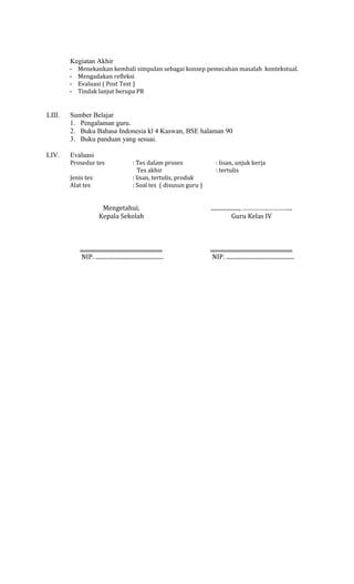 Kegiatan Akhir
-

Menekankan kembali simpulan sebagai konsep pemecahan masalah kontekstual.
Mengadakan refleksi
Evaluasi ( Post Test )
Tindak lanjut berupa PR

LIII.

Sumber Belajar
1. Pengalaman guru.
2. Buku Bahasa Indonesia kl 4 Kaswan, BSE halaman 90
3. Buku panduan yang sesuai.

LIV.

Evaluasi
Prosedur tes
Jenis tes
Alat tes

: Tes dalam proses
Tes akhir
: lisan, tertulis, produk
: Soal tes ( disusun guru )

: lisan, unjuk kerja
: tertulis

Mengetahui,
Kepala Sekolah

...................., ………………………..
Guru Kelas IV

..........................................................
NIP. ................................................

..........................................................
NIP. ................................................

 