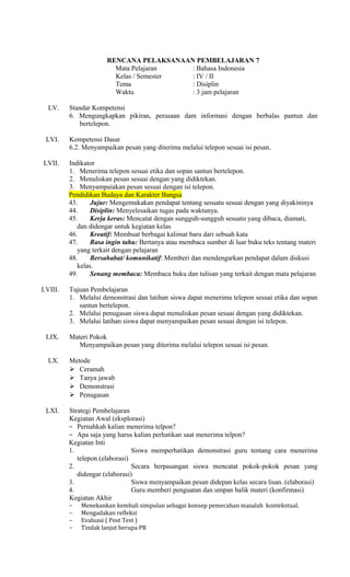 RENCANA PELAKSANAAN PEMBELAJARAN 7
Mata Pelajaran
: Bahasa Indonesia
Kelas / Semester
: IV / II
Tema
: Disiplin
Waktu
: 3 jam pelajaran
LV.

LVI.

Standar Kompetensi
6. Mengungkapkan pikiran, perasaan dam informasi dengan berbalas pantun dan
bertelepon.
Kompetensi Dasar
6.2. Menyampaikan pesan yang diterima melalui telepon sesuai isi pesan.

LVII.

Indikator
1. Menerima telepon sesuai etika dan sopan santun bertelepon.
2. Menuliskan pesan sesuai dengan yang didiktekan.
3. Menyampaiakan pesan sesuai dengan isi telepon.
Pendidikan Budaya dan Karakter Bangsa
43.
Jujur: Mengemukakan pendapat tentang sesuatu sesuai dengan yang diyakininya
44.
Disiplin: Menyelesaikan tugas pada waktunya.
45.
Kerja keras: Mencatat dengan sungguh-sungguh sesuatu yang dibaca, diamati,
dan didengar untuk kegiatan kelas
46.
Kreatif: Membuat berbagai kalimat baru dari sebuah kata
47.
Rasa ingin tahu: Bertanya atau membaca sumber di luar buku teks tentang materi
yang terkait dengan pelajaran
48.
Bersahabat/ komunikatif: Memberi dan mendengarkan pendapat dalam diskusi
kelas.
49.
Senang membaca: Membaca buku dan tulisan yang terkait dengan mata pelajaran

LVIII.

Tujuan Pembelajaran
1. Melalui demonstrasi dan latihan siswa dapat menerima telepon sesuai etika dan sopan
santun bertelepon.
2. Melalui penugasan siswa dapat menuliskan pesan sesuai dengan yang didiktekan.
3. Melalui latihan siswa dapat menyampaikan pesan sesuai dengan isi telepon.

LIX.
LX.

LXI.

Materi Pokok
Menyampaikan pesan yang diterima melalui telepon sesuai isi pesan.
Metode
 Ceramah
 Tanya jawab
 Demonstrasi
 Penugasan
Strategi Pembelajaran
Kegiatan Awal (eksplorasi)
− Pernahkah kalian menerima telpon?
− Apa saja yang harus kalian perhatikan saat menerima telpon?
Kegiatan Inti
1.
Siswa memperhatikan demonstrasi guru tentang cara menerima
telepon.(elaborasi)
2.
Secara berpasangan siswa mencatat pokok-pokok pesan yang
didengar.(elaborasi)
3.
Siswa menyampaikan pesan didepan kelas secara lisan. (elaborasi)
4.
Guru memberi penguatan dan umpan balik materi (konfirmasi)
Kegiatan Akhir
−
−
−
−

Menekankan kembali simpulan sebagai konsep pemecahan masalah kontekstual.
Mengadakan refleksi
Evaluasi ( Post Test )
Tindak lanjut berupa PR

 